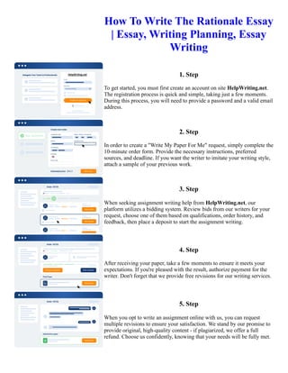 How To Write The Rationale Essay
| Essay, Writing Planning, Essay
Writing
1. Step
To get started, you must first create an account on site HelpWriting.net.
The registration process is quick and simple, taking just a few moments.
During this process, you will need to provide a password and a valid email
address.
2. Step
In order to create a "Write My Paper For Me" request, simply complete the
10-minute order form. Provide the necessary instructions, preferred
sources, and deadline. If you want the writer to imitate your writing style,
attach a sample of your previous work.
3. Step
When seeking assignment writing help from HelpWriting.net, our
platform utilizes a bidding system. Review bids from our writers for your
request, choose one of them based on qualifications, order history, and
feedback, then place a deposit to start the assignment writing.
4. Step
After receiving your paper, take a few moments to ensure it meets your
expectations. If you're pleased with the result, authorize payment for the
writer. Don't forget that we provide free revisions for our writing services.
5. Step
When you opt to write an assignment online with us, you can request
multiple revisions to ensure your satisfaction. We stand by our promise to
provide original, high-quality content - if plagiarized, we offer a full
refund. Choose us confidently, knowing that your needs will be fully met.
How To Write The Rationale Essay | Essay, Writing Planning, Essay Writing How To Write The Rationale Essay |
Essay, Writing Planning, Essay Writing
 