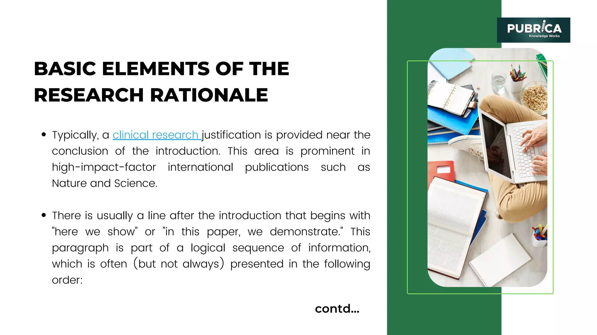 BASIC ELEMENTS OF THE
RESEARCH RATIONALE
Typically, a clinical research justification is provided near the
conclusion of the introduction. This area is prominent in
high-impact-factor international publications such as
Nature and Science.
There is usually a line after the introduction that begins with
"here we show" or "in this paper, we demonstrate." This
paragraph is part of a logical sequence of information,
which is often (but not always) presented in the following
order:
contd...
 