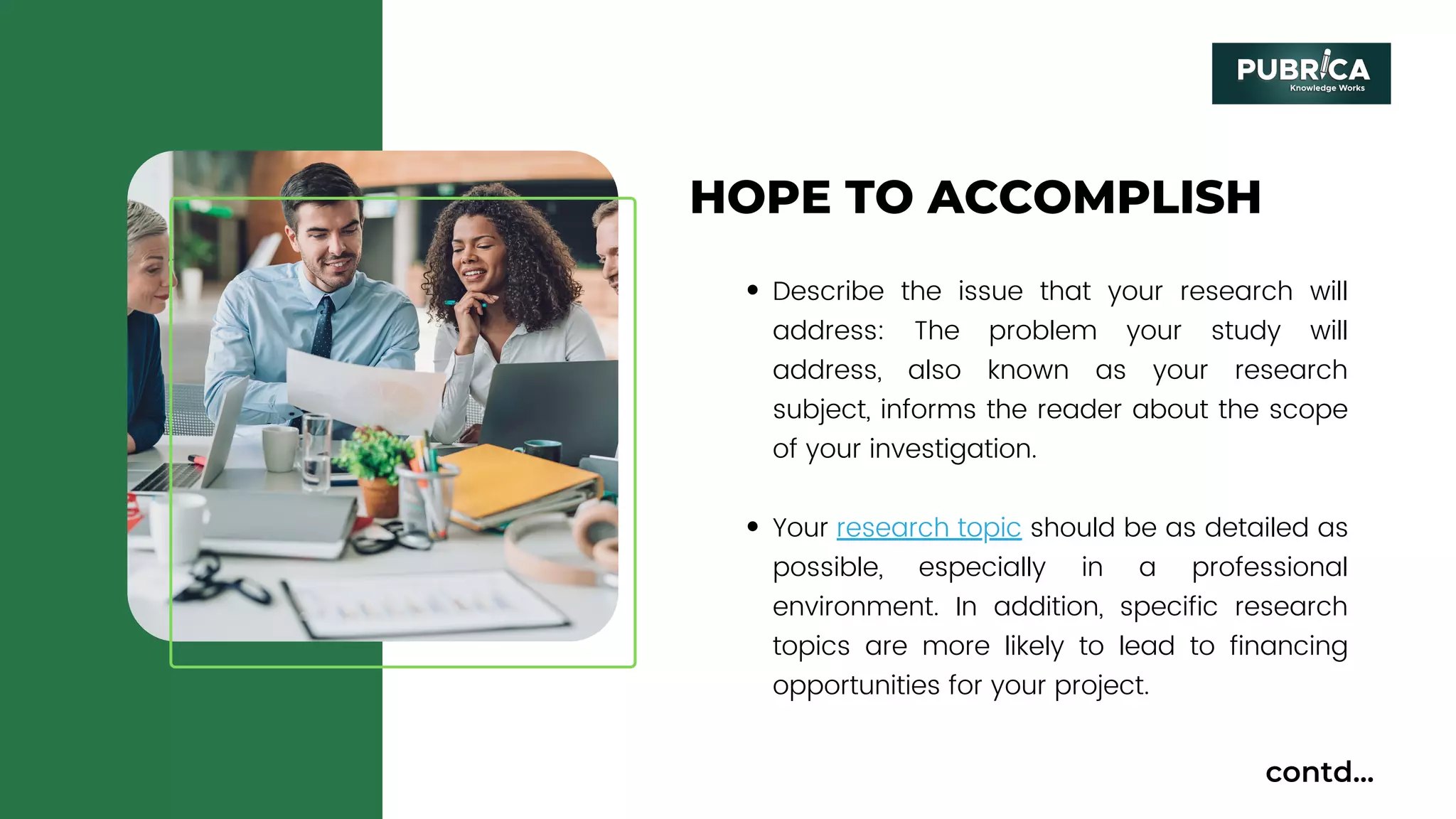 HOPE TO ACCOMPLISH
Describe the issue that your research will
address: The problem your study will
address, also known as your research
subject, informs the reader about the scope
of your investigation.
Your research topic should be as detailed as
possible, especially in a professional
environment. In addition, specific research
topics are more likely to lead to financing
opportunities for your project.
contd...
 