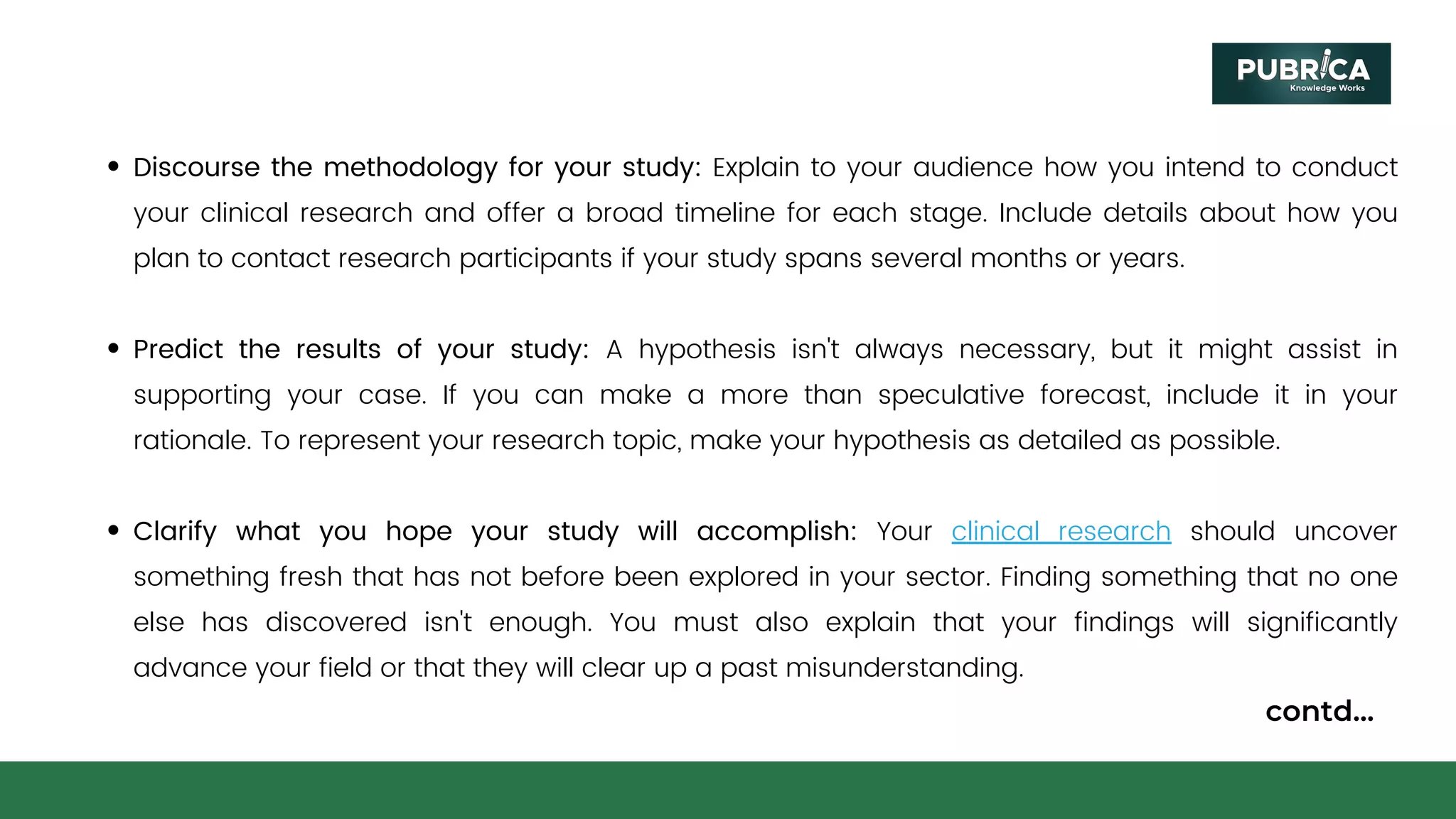 Discourse the methodology for your study: Explain to your audience how you intend to conduct
your clinical research and offer a broad timeline for each stage. Include details about how you
plan to contact research participants if your study spans several months or years.
Predict the results of your study: A hypothesis isn't always necessary, but it might assist in
supporting your case. If you can make a more than speculative forecast, include it in your
rationale. To represent your research topic, make your hypothesis as detailed as possible.
Clarify what you hope your study will accomplish: Your clinical research should uncover
something fresh that has not before been explored in your sector. Finding something that no one
else has discovered isn't enough. You must also explain that your findings will significantly
advance your field or that they will clear up a past misunderstanding.
contd...
 