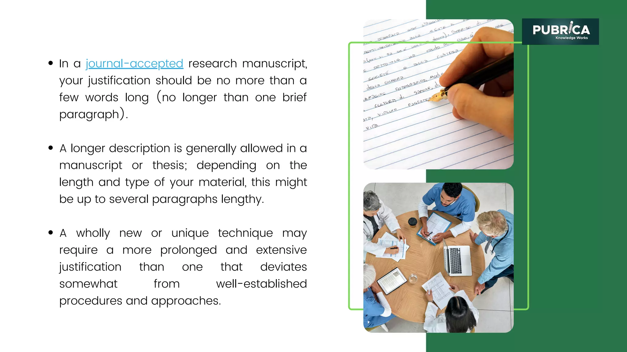 In a journal-accepted research manuscript,
your justification should be no more than a
few words long (no longer than one brief
paragraph).
A longer description is generally allowed in a
manuscript or thesis; depending on the
length and type of your material, this might
be up to several paragraphs lengthy.
A wholly new or unique technique may
require a more prolonged and extensive
justification than one that deviates
somewhat from well-established
procedures and approaches.
 