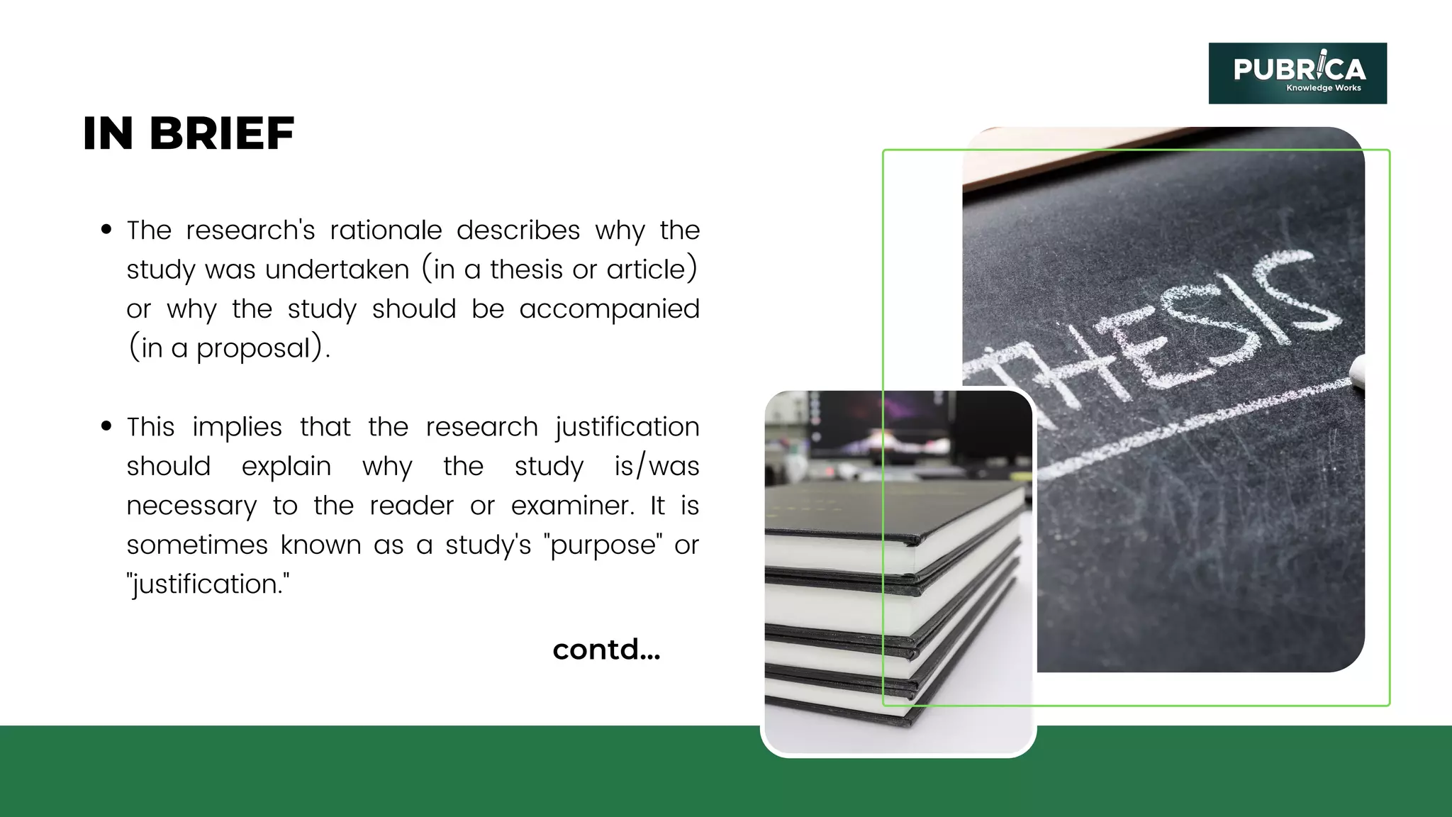 IN BRIEF
The research's rationale describes why the
study was undertaken (in a thesis or article)
or why the study should be accompanied
(in a proposal).
This implies that the research justification
should explain why the study is/was
necessary to the reader or examiner. It is
sometimes known as a study's "purpose" or
"justification."
contd...
 