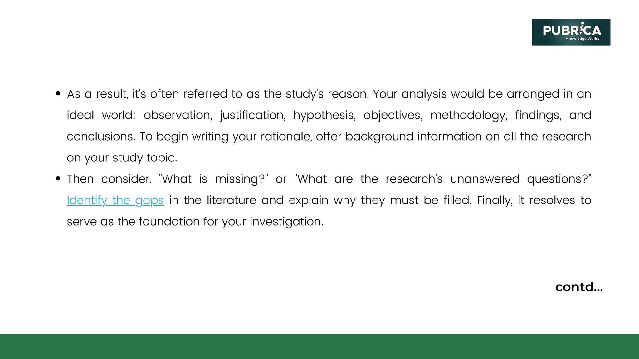 As a result, it's often referred to as the study's reason. Your analysis would be arranged in an
ideal world: observation, justification, hypothesis, objectives, methodology, findings, and
conclusions. To begin writing your rationale, offer background information on all the research
on your study topic.
Then consider, "What is missing?" or "What are the research's unanswered questions?"
Identify the gaps in the literature and explain why they must be filled. Finally, it resolves to
serve as the foundation for your investigation.
contd...
 