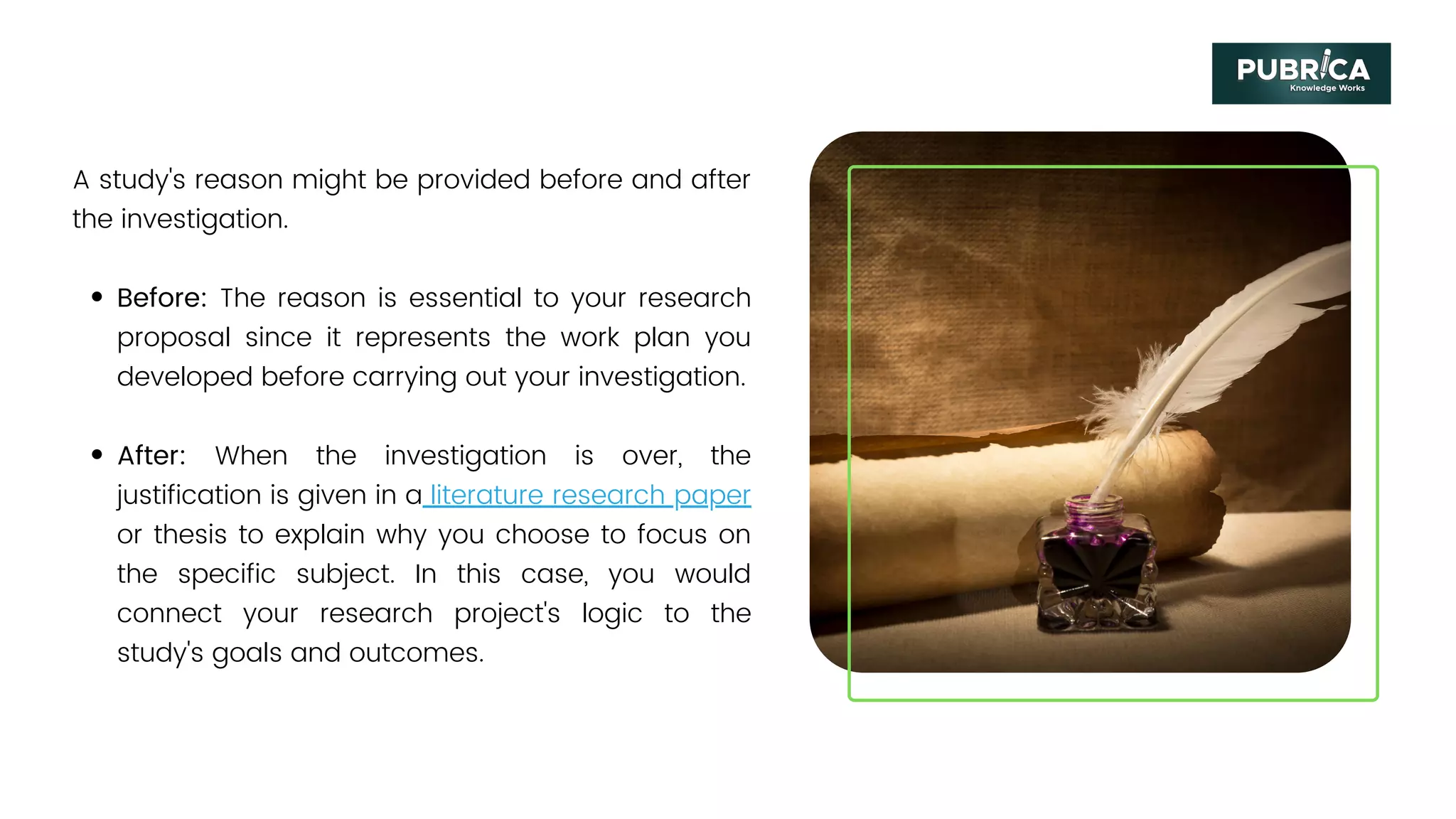 Before: The reason is essential to your research
proposal since it represents the work plan you
developed before carrying out your investigation.
After: When the investigation is over, the
justification is given in a literature research paper
or thesis to explain why you choose to focus on
the specific subject. In this case, you would
connect your research project's logic to the
study's goals and outcomes.
A study's reason might be provided before and after
the investigation.
 