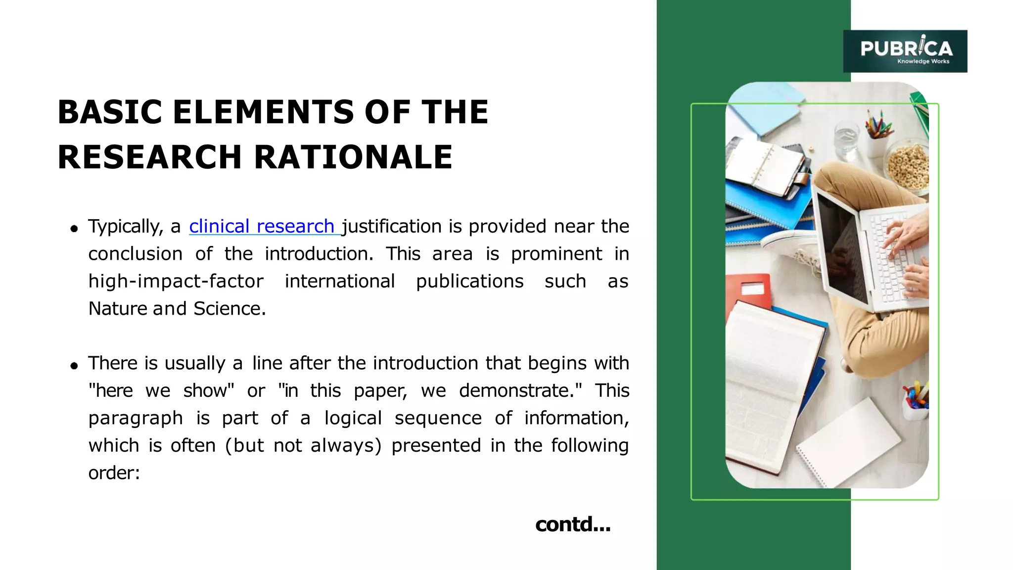 BASIC ELEMENTS OF THE
RESEARCH RATIONALE
Typically, a clinical research justification is provided near the
conclusion of the introduction. This area is prominent in
high-impact-factor international publications such as
Nature and Science.
There is usually a line after the introduction that begins with
"here we show" or "in this paper, we demonstrate." This
paragraph is part of a logical sequence of information,
which is often (but not always) presented in the following
order:
contd...
 