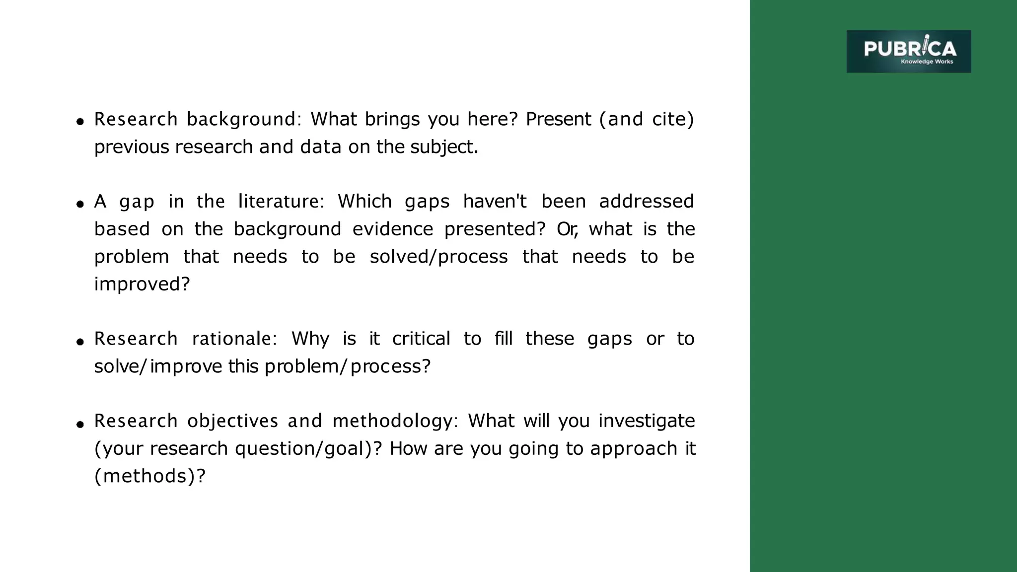 Research background: What brings you here? Present (and cite)
previous research and data on the subject.
A gap in the literature: Which gaps haven't been addressed
based on the background evidence presented? Or
, what is the
problem that needs to be solved/process that needs to be
improved?
Research rationale: Why is it critical to fill these gaps or to
solve/improve this problem/process?
Research objectives and methodology: What will you investigate
(your research question/goal)? How are you going to approach it
(methods)?
 