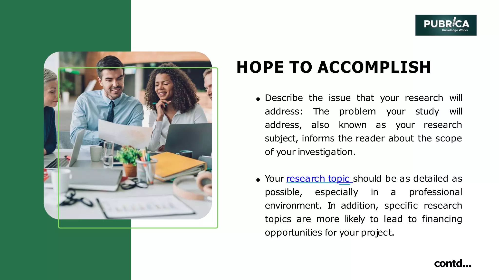 HOPE TO ACCOMPLISH
Describe the issue that your research will
address: The problem your study will
address, also known as your research
subject, informs the reader about the scope
of your investigation.
Your research topic should be as detailed as
possible, especially in a professional
environment. In addition, specific research
topics are more likely to lead to financing
opportunities for your project.
contd...
 