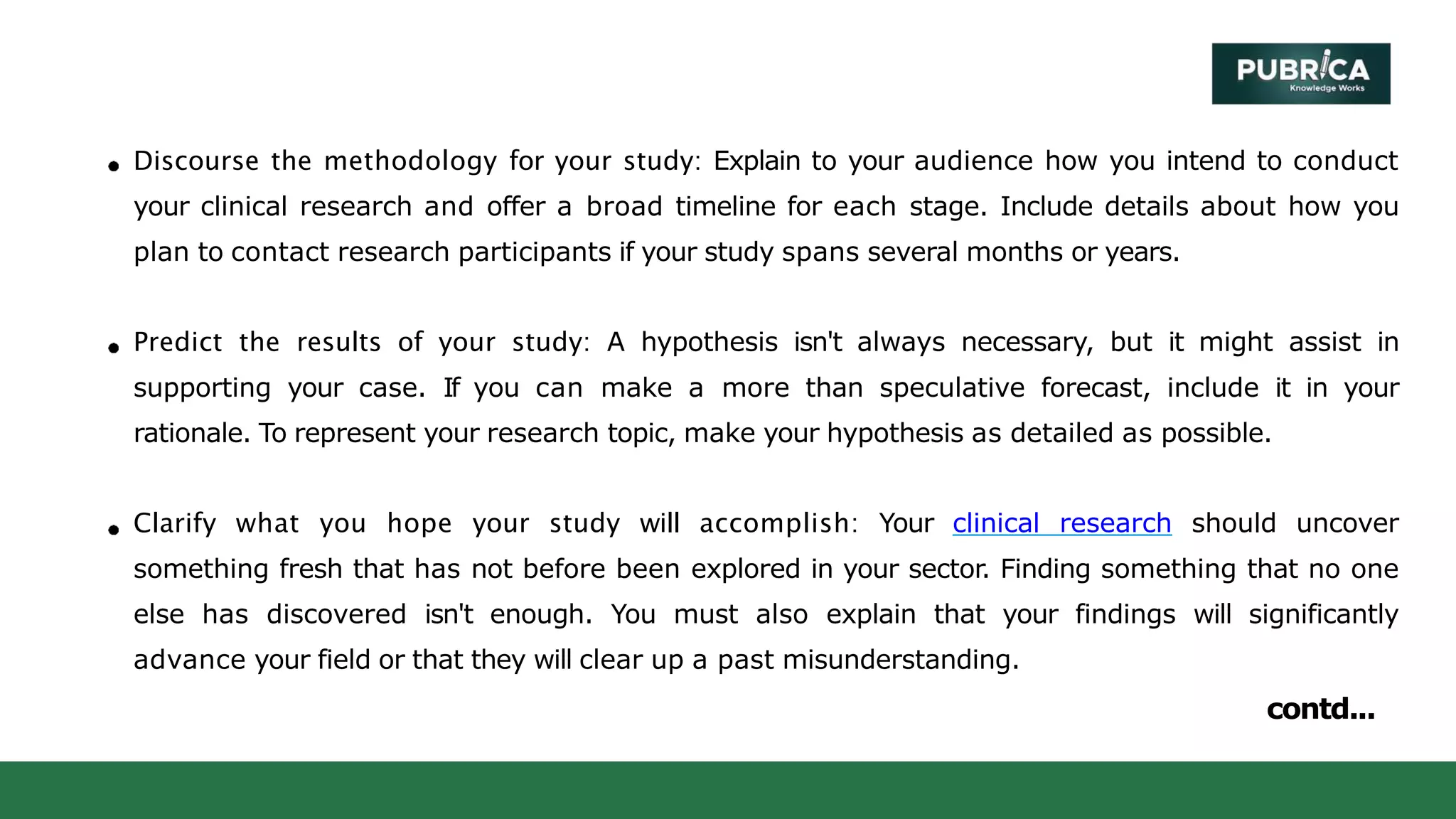 Discourse the methodology for your study: Explain to your audience how you intend to conduct
your clinical research and offer a broad timeline for each stage. Include details about how you
plan to contact research participants if your study spans several months or years.
Predict the results of your study: A hypothesis isn't always necessary, but it might assist in
supporting your case. If you can make a more than speculative forecast, include it in your
rationale. To represent your research topic, make your hypothesis as detailed as possible.
Clarify what you hope your study will accomplish: Your clinical research should uncover
something fresh that has not before been explored in your sector. Finding something that no one
else has discovered isn't enough. You must also explain that your findings will significantly
advance your field or that they will clear up a past misunderstanding.
contd...
 