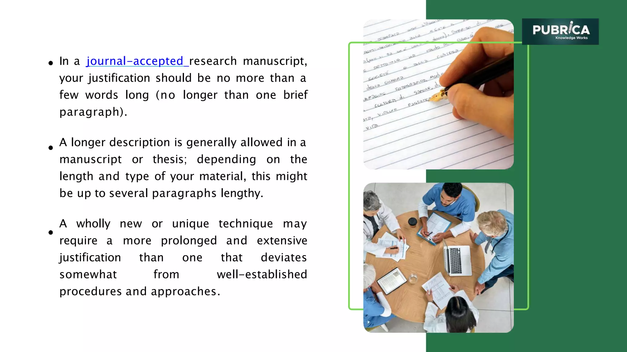 In a journal-accepted research manuscript,
your justification should be no more than a
few words long (no longer than one brief
paragraph).
A longer description is generally allowed in a
manuscript or thesis; depending on the
length and type of your material, this might
be up to several paragraphs lengthy.
A wholly new or unique technique may
require a more prolonged and extensive
justification than one that deviates
somewhat from well-established
procedures and approaches.
 
