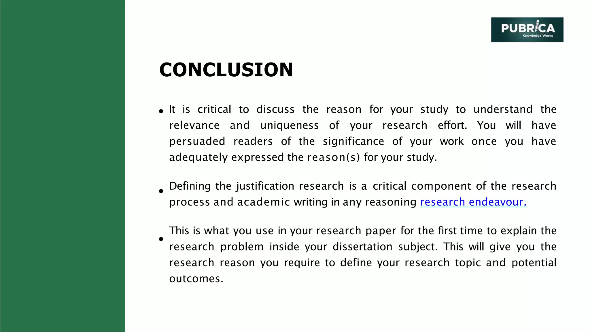 CONCLUSION
It is critical to discuss the reason for your study to understand the
relevance and uniqueness of your research effort. You will have
persuaded readers of the significance of your work once you have
adequately expressed the reason(s) for your study.
Defining the justification research is a critical component of the research
process and academic writing in any reasoning research endeavour.
This is what you use in your research paper for the first time to explain the
research problem inside your dissertation subject. This will give you the
research reason you require to define your research topic and potential
outcomes.
 