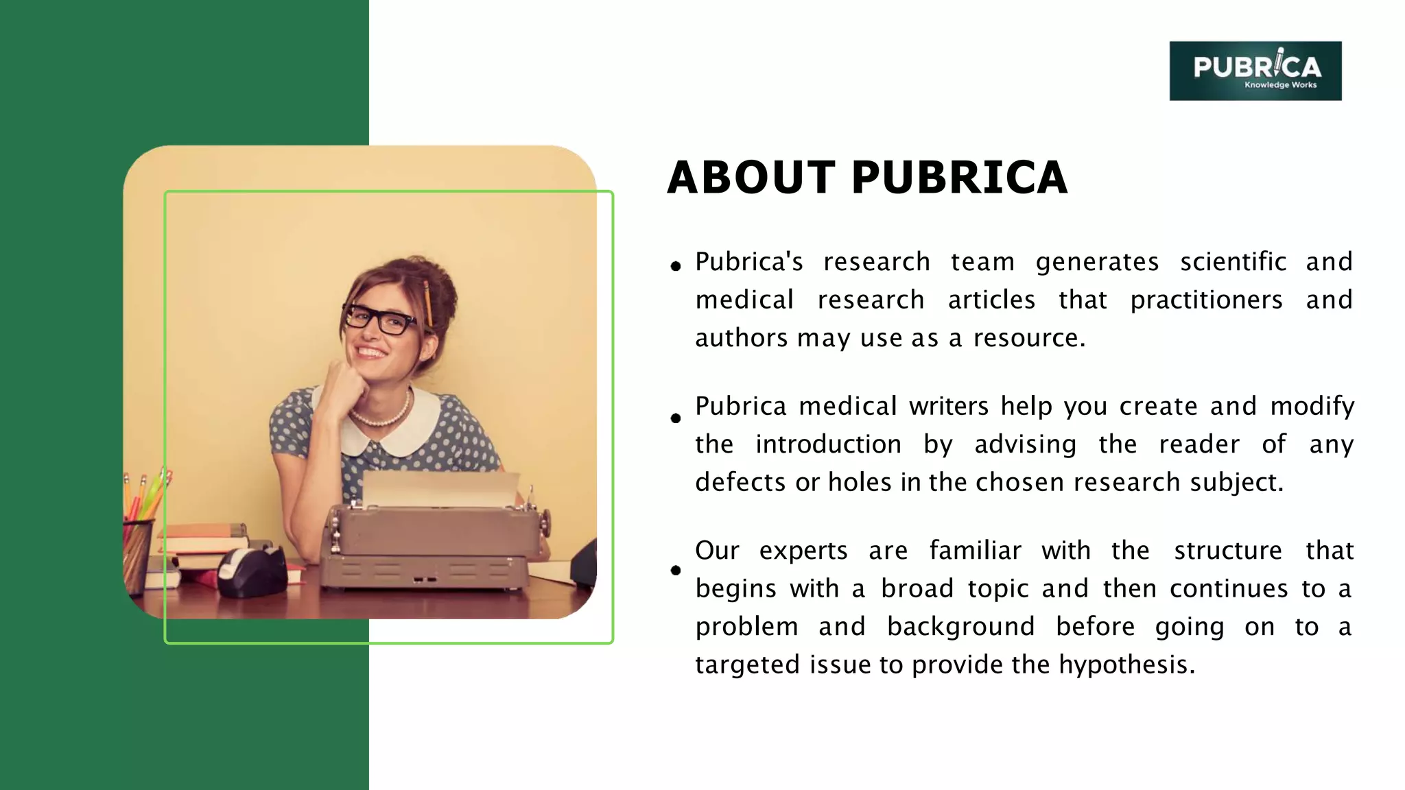 ABOUT PUBRICA
Pubrica's research team generates scientific and
medical research articles that practitioners and
authors may use as a resource.
Pubrica medical writers help you create and modify
the introduction by advising the reader of any
defects or holes in the chosen research subject.
Our experts are familiar with the structure that
begins with a broad topic and then continues to a
problem and background before going on to a
targeted issue to provide the hypothesis.
 