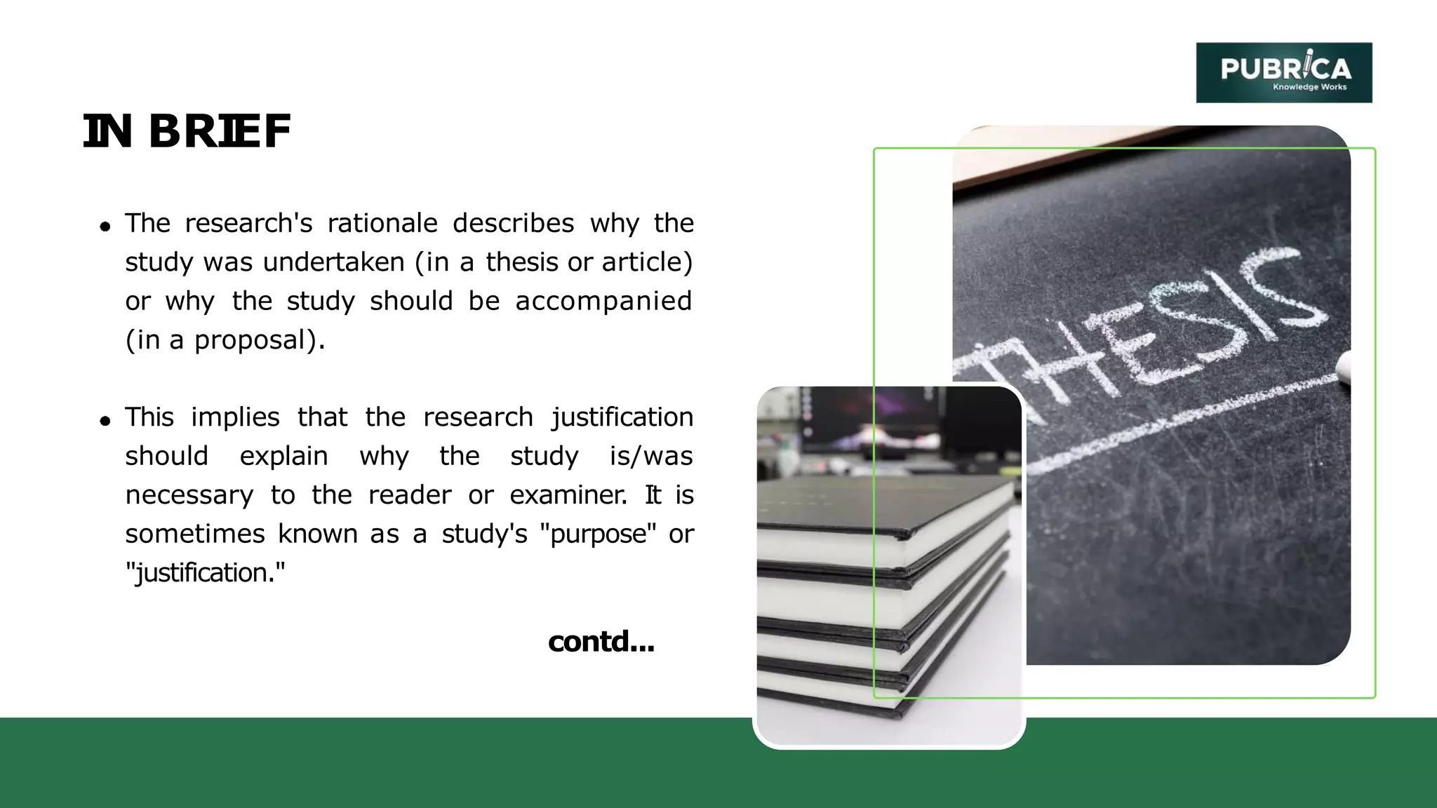 I
N BRI
EF
The research's rationale describes why the
study was undertaken (in a thesis or article)
or why the study should be accompanied
(in a proposal).
This implies that the research justification
should explain why the study is/was
necessary to the reader or examiner. It is
sometimes known as a study's "purpose" or
"justification."
contd...
 