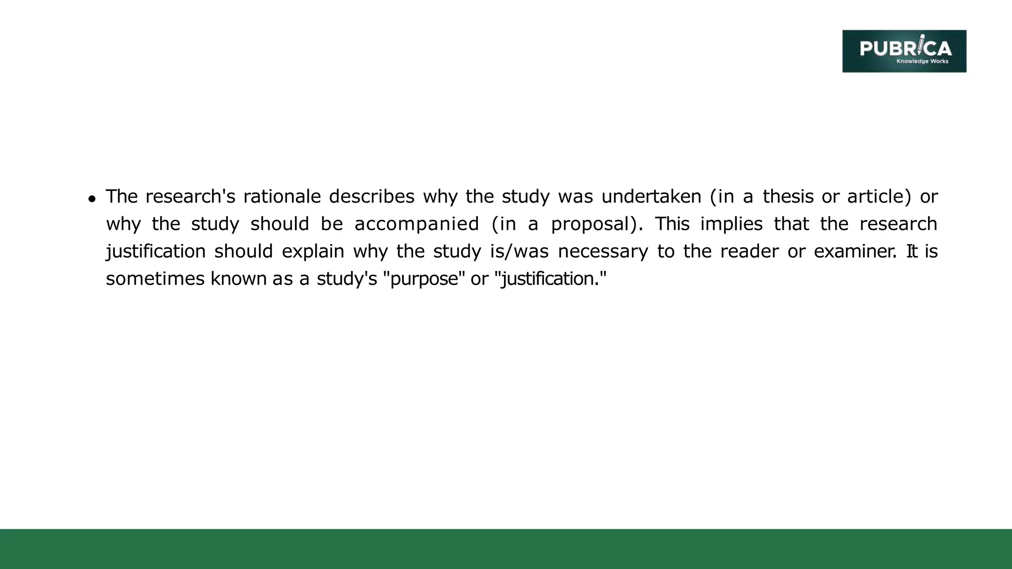 The research's rationale describes why the study was undertaken (in a thesis or article) or
why the study should be accompanied (in a proposal). This implies that the research
justification should explain why the study is/was necessary to the reader or examiner. It is
sometimes known as a study's "purpose" or "justification."
 