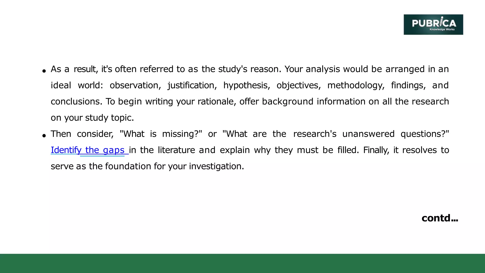 As a result, it's often referred to as the study's reason. Your analysis would be arranged in an
ideal world: observation, justification, hypothesis, objectives, methodology, findings, and
conclusions. To begin writing your rationale, offer background information on all the research
on your study topic.
Then consider, "What is missing?" or "What are the research's unanswered questions?"
Identify the gaps in the literature and explain why they must be filled. Finally, it resolves to
serve as the foundation for your investigation.
contd...
 