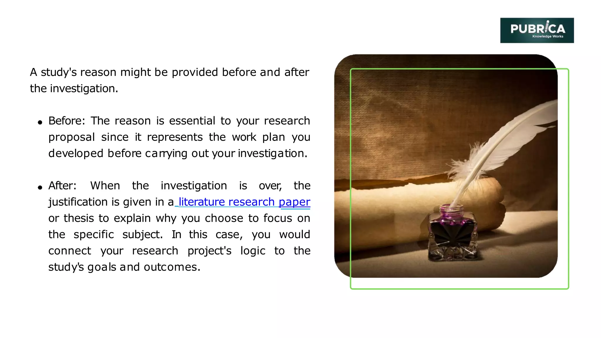 A study's reason might be provided before and after
the investigation.
Before: The reason is essential to your research
proposal since it represents the work plan you
developed before carrying out your investigation.
After: When the investigation is over
, the
justification is given in a literature research paper
or thesis to explain why you choose to focus on
the specific subject. In this case, you would
connect your research project's logic to the
study's goals and outcomes.
 