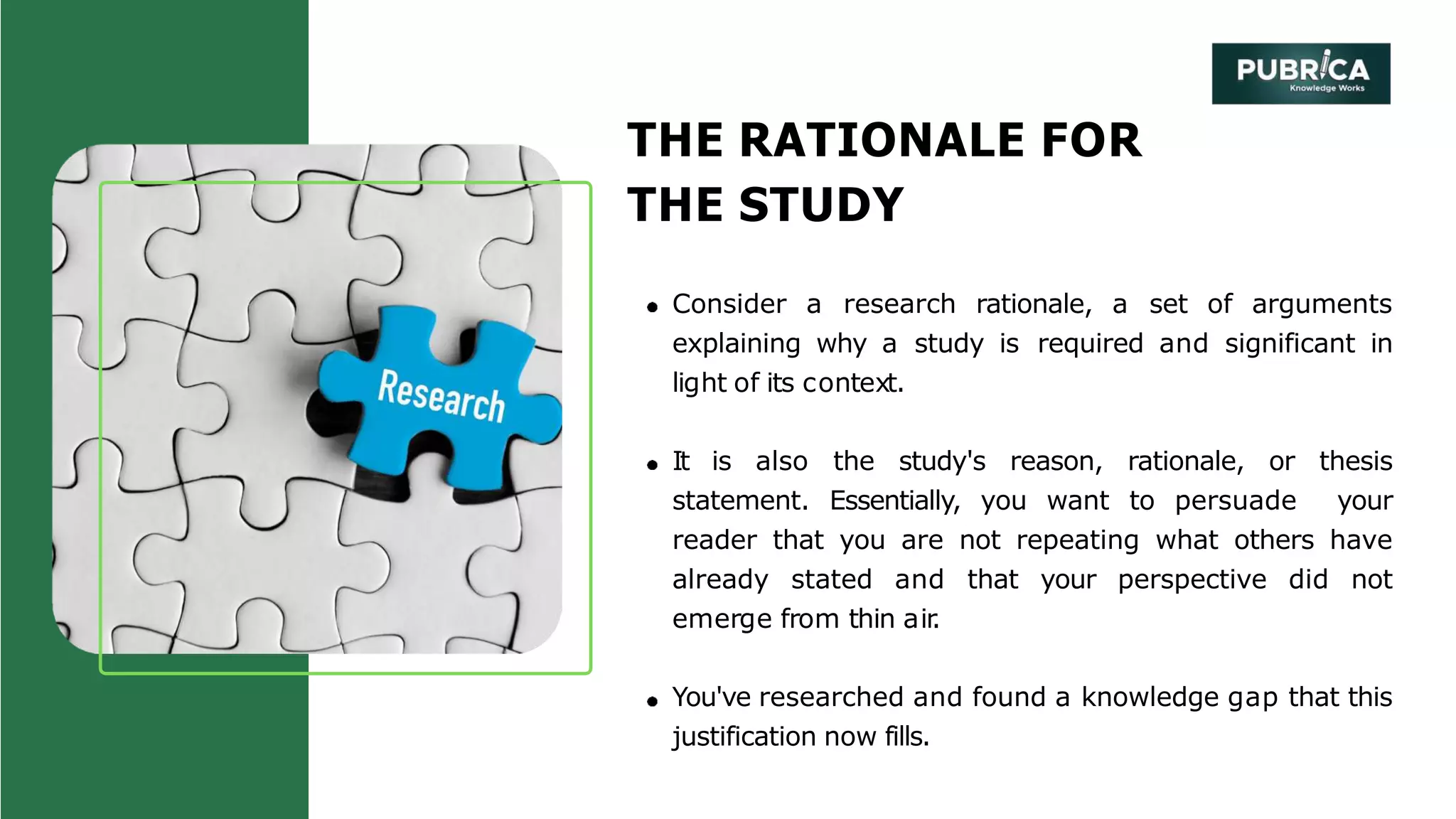 THE RATIONALE FOR
THE STUDY
Consider a research rationale, a set of arguments
explaining why a study is required and significant in
light of its context.
It is also the study's reason, rationale, or thesis
statement. Essentially, you want to persuade your
reader that you are not repeating what others have
already stated and that your perspective did not
emerge from thin air
.
You've researched and found a knowledge gap that this
justification now fills.
 