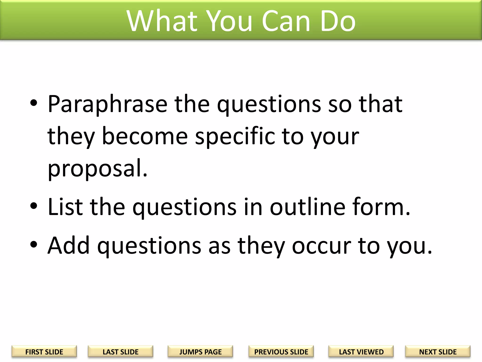 What You Can Do
• Paraphrase the questions so that
they become specific to your
proposal.
• List the questions in outline form.
• Add questions as they occur to you.

FIRST SLIDE

LAST SLIDE

JUMPS PAGE

PREVIOUS SLIDE

LAST VIEWED

NEXT SLIDE

 