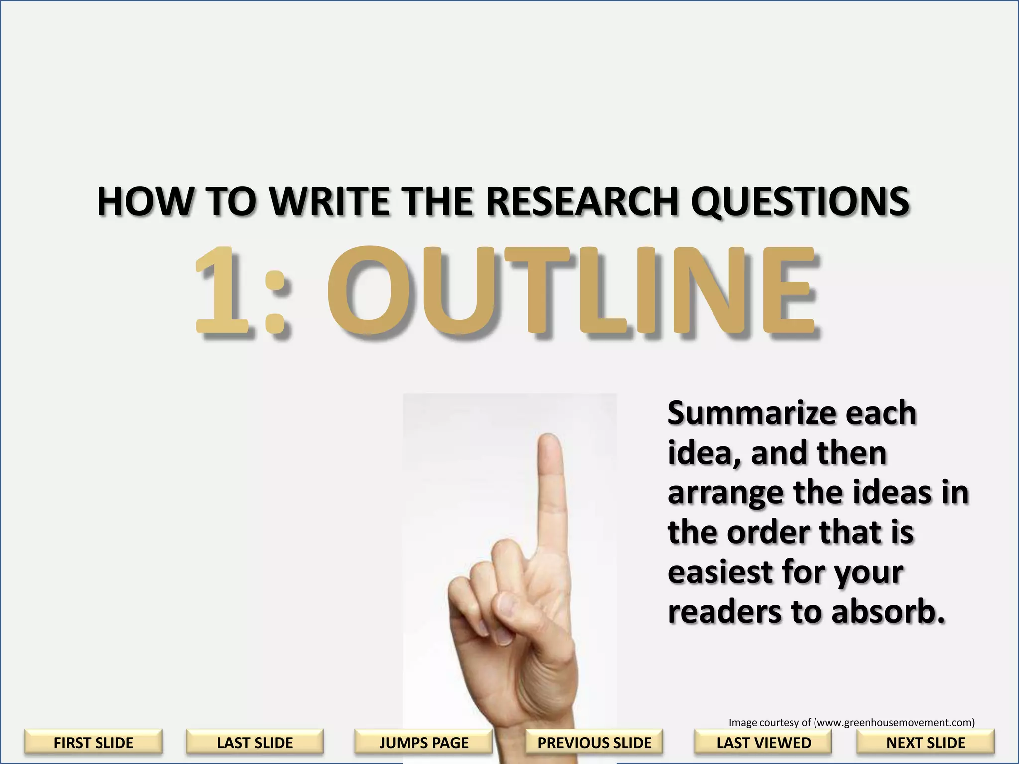 HOW TO WRITE THE RESEARCH QUESTIONS

1: OUTLINE
Summarize each
idea, and then
arrange the ideas in
the order that is
easiest for your
readers to absorb.
Image courtesy of (www.greenhousemovement.com)

FIRST SLIDE

LAST SLIDE

JUMPS PAGE

PREVIOUS SLIDE

LAST VIEWED

NEXT SLIDE

 