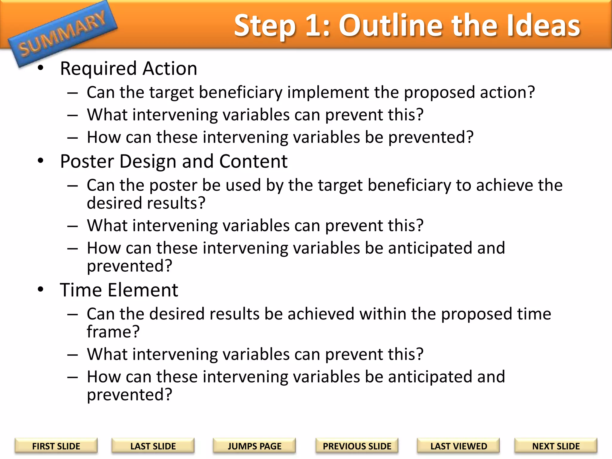 Step 1: Outline the Ideas
• Required Action
– Can the target beneficiary implement the proposed action?
– What intervening variables can prevent this?
– How can these intervening variables be prevented?

• Poster Design and Content
– Can the poster be used by the target beneficiary to achieve the
desired results?
– What intervening variables can prevent this?
– How can these intervening variables be anticipated and
prevented?

• Time Element
– Can the desired results be achieved within the proposed time
frame?
– What intervening variables can prevent this?
– How can these intervening variables be anticipated and
prevented?
FIRST SLIDE

LAST SLIDE

JUMPS PAGE

PREVIOUS SLIDE

LAST VIEWED

NEXT SLIDE

 
