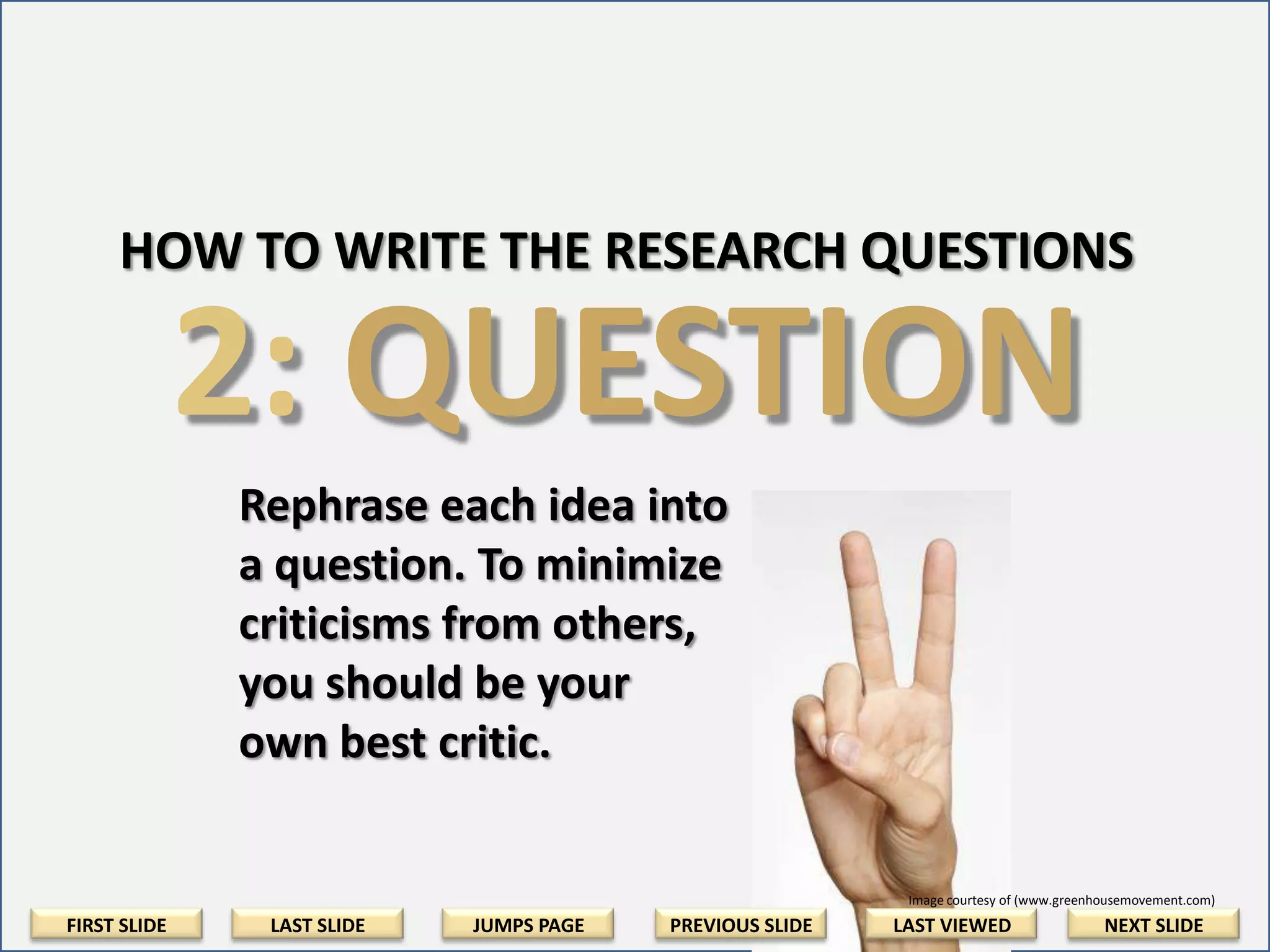 HOW TO WRITE THE RESEARCH QUESTIONS

2: QUESTION
Rephrase each idea into a
question. To minimize
criticisms from others, be
your own best critic.

Image courtesy of (www.greenhousemovement.com)

FIRST SLIDE

LAST SLIDE

JUMPS PAGE

PREVIOUS SLIDE

LAST VIEWED

NEXT SLIDE

 
