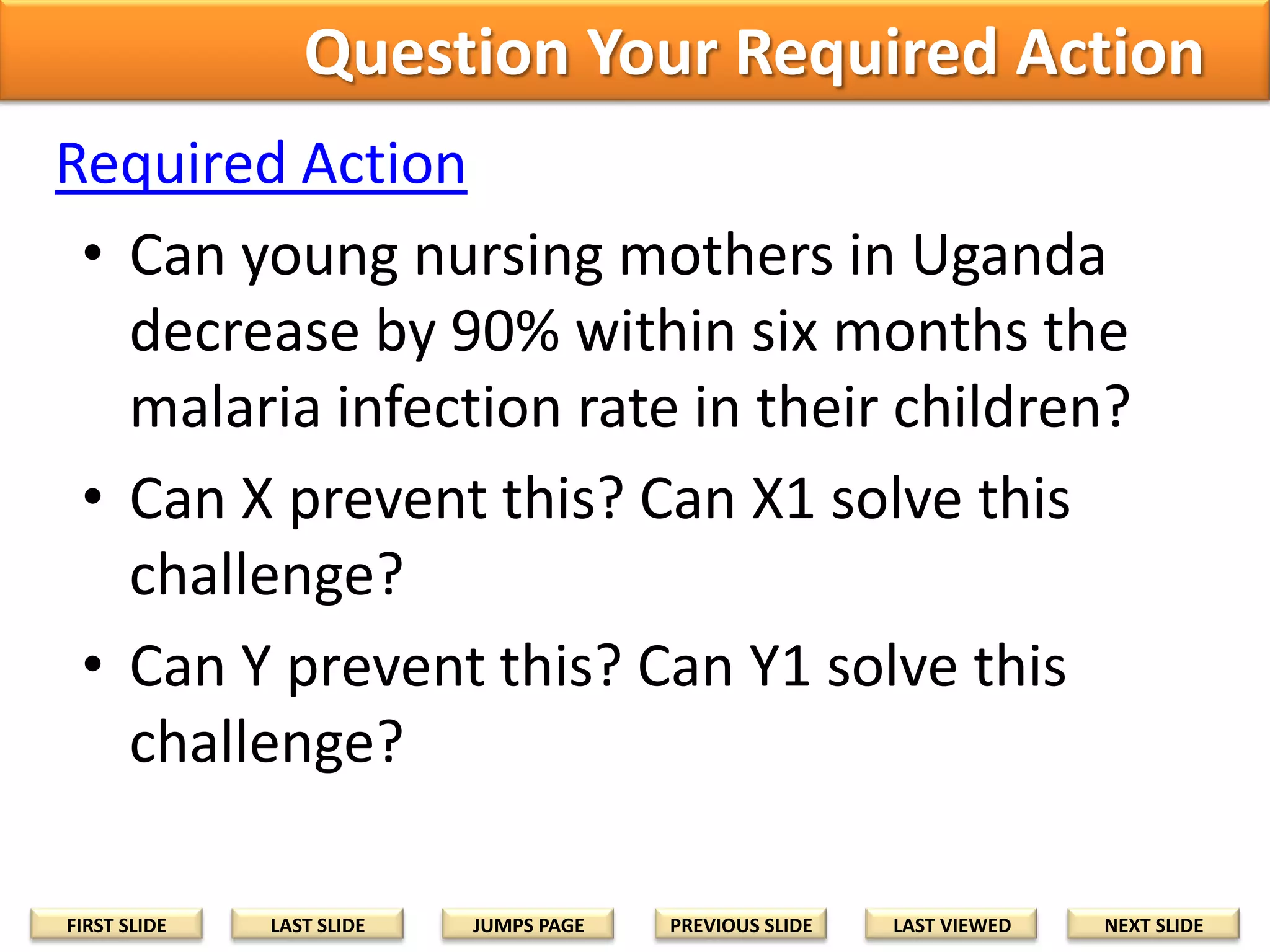 Question Your Required Action
Required Action
• Can young nursing mothers in Uganda
decrease by 90% within six months the
malaria infection rate in their children?
• Can X prevent this? Can X1 solve this
challenge?
• Can Y prevent this? Can Y1 solve this
challenge?
FIRST SLIDE

LAST SLIDE

JUMPS PAGE

PREVIOUS SLIDE

LAST VIEWED

NEXT SLIDE

 
