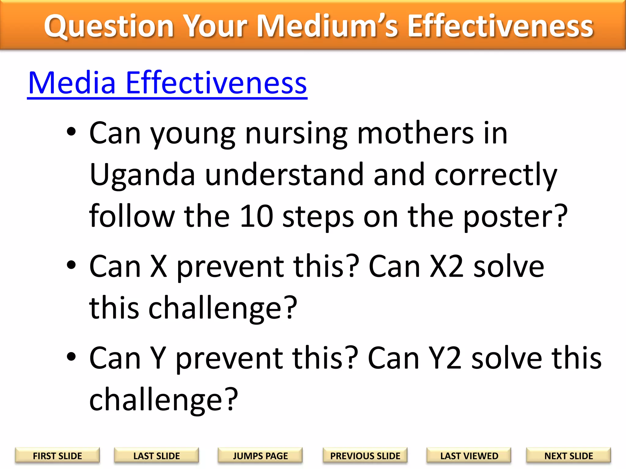 Question Your Medium’s Effectiveness
Media Effectiveness
• Can young nursing mothers in
Uganda understand and correctly
follow the 10 steps on the poster?
• Can X prevent this? Can X2 solve
this challenge?
• Can Y prevent this? Can Y2 solve this
challenge?
FIRST SLIDE

LAST SLIDE

JUMPS PAGE

PREVIOUS SLIDE

LAST VIEWED

NEXT SLIDE

 