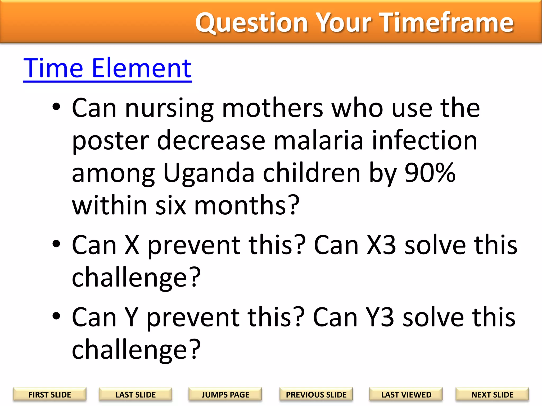 Question Your Timeframe
Time Element
• Can nursing mothers who use the
poster decrease malaria infection
among Uganda children by 90%
within six months?
• Can X prevent this? Can X3 solve this
challenge?
• Can Y prevent this? Can Y3 solve this
challenge?
FIRST SLIDE

LAST SLIDE

JUMPS PAGE

PREVIOUS SLIDE

LAST VIEWED

NEXT SLIDE

 