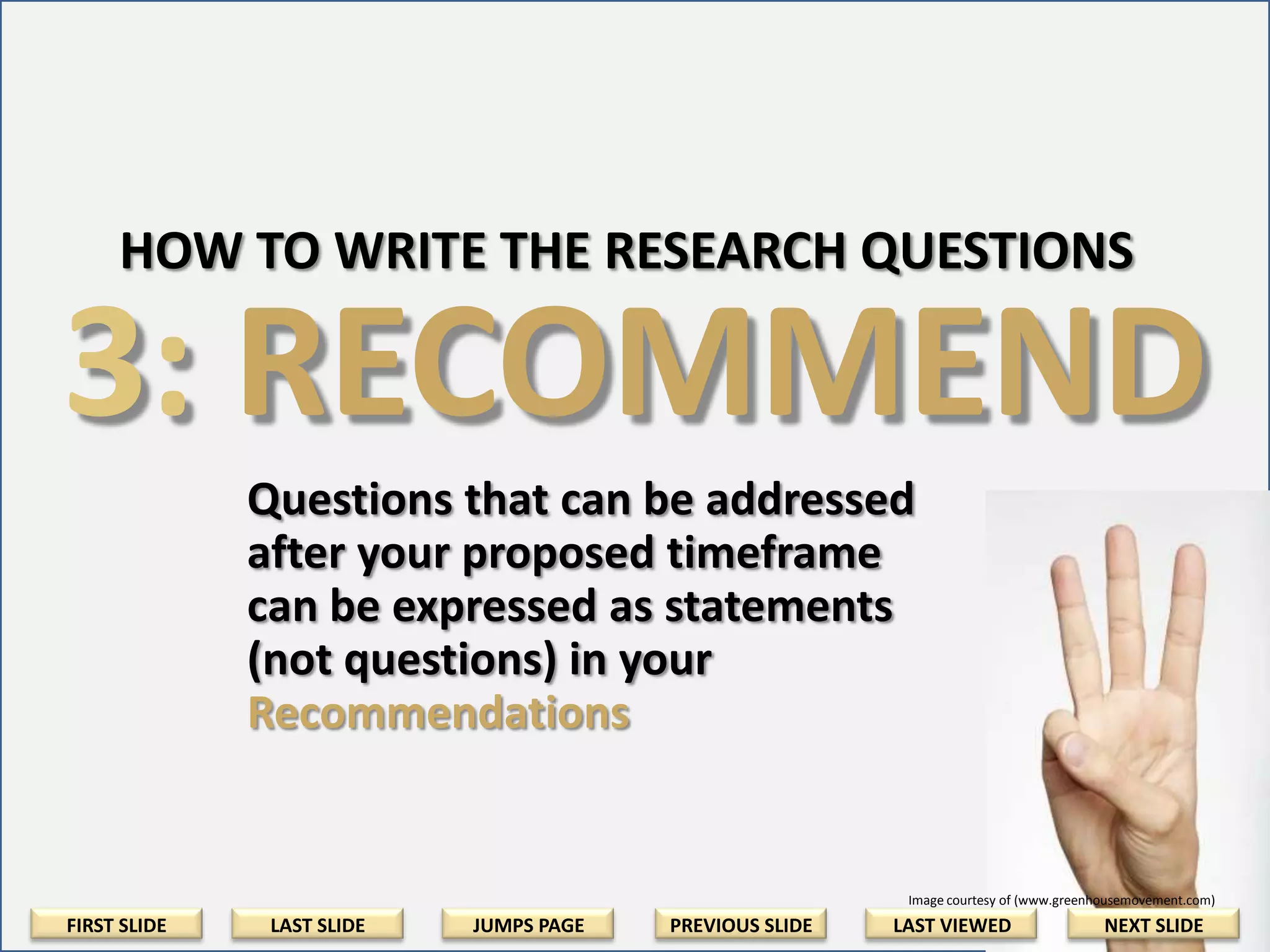 Step 2: Rephrase Into Research Questions
Rephrase your outline of ideas into question
form. Where possible, include citations to
references that detail or support your ideas.
• Question the Required Action [Examples]
• Question Media Effectiveness [Examples]
• Question the Time Element [Examples]

FIRST SLIDE

LAST SLIDE

JUMPS PAGE

PREVIOUS SLIDE

LAST VIEWED

NEXT SLIDE

 