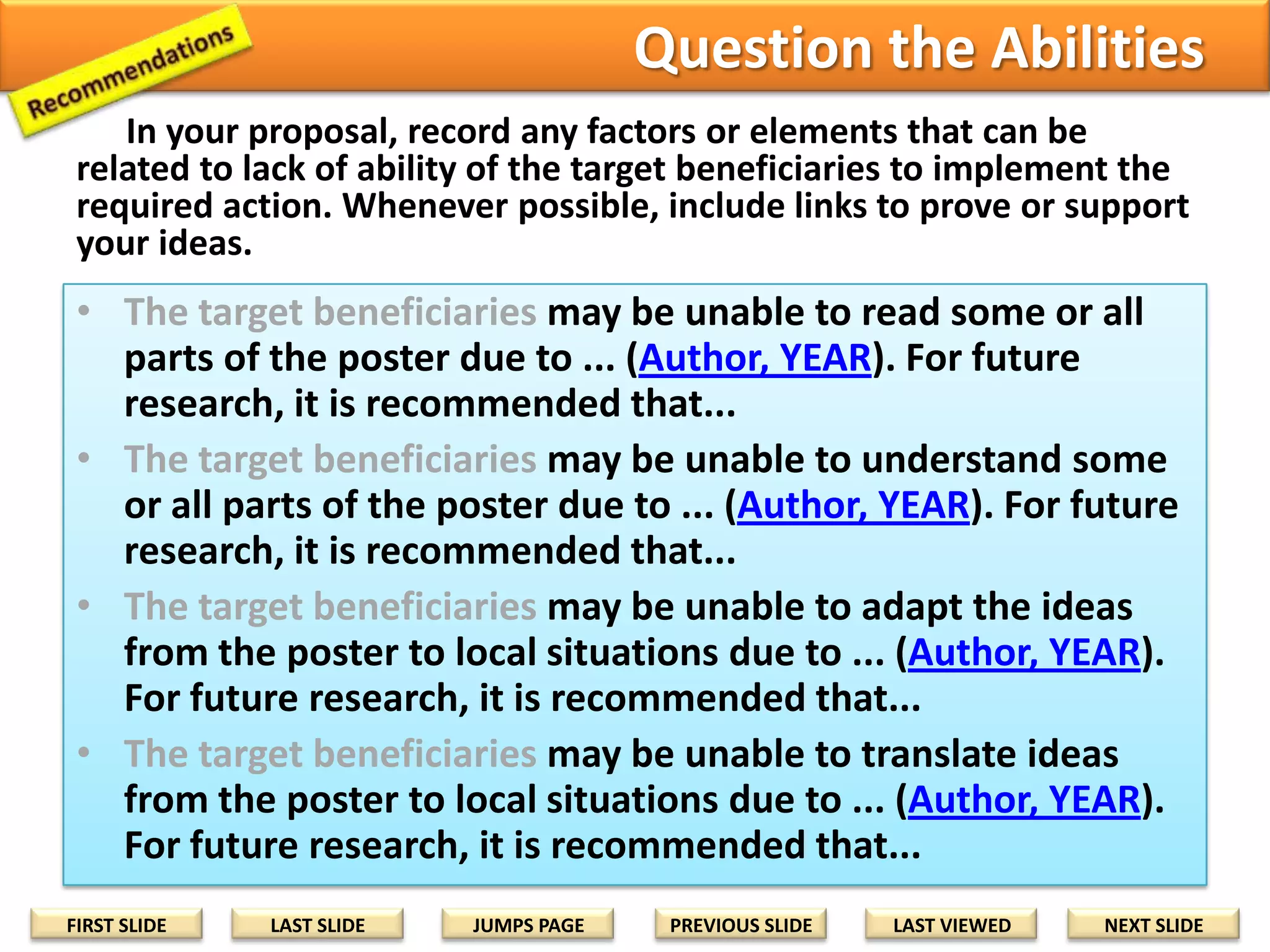 Step 3: Recommendations for Future Research
Include factors or elements that can prevent or delay each research activity
or goal. If their solutions are beyond your research schedule, state them
as recommendations for future research.
• Lack of Ability [Examples]
–
–
–
–

Cannot read some or all parts of the poster due to ...
Cannot understand some or all parts of the poster due to ...
Cannot adapt the ideas on the poster to local situations due to ...
Cannot translate ideas on the poster to local situations due to ...

• Lack of technology [Examples]
– Cannot produce or create the poster due to ...
– Cannot distribute the poster due to ...
– Cannot display the poster for maximum community access due to ...

• Political or Cultural Factors [Examples]
– Harvest, hunting, planting seasons
– Elections
– Religious festivals

• Intervening Variables [Examples]
– Poster materials are incompatible with weather conditions
– Accidents, deaths, births, burials
– Posters are used for other purposes
FIRST SLIDE

LAST SLIDE

JUMPS PAGE

PREVIOUS SLIDE

LAST VIEWED

NEXT SLIDE

 
