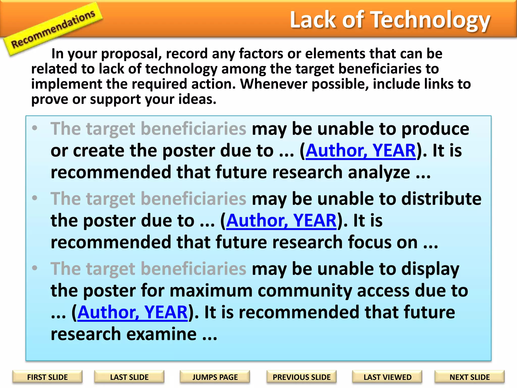 Question the Abilities
In your proposal, record any factors or elements that can be
related to lack of ability of the target beneficiaries to implement the
required action. Whenever possible, include links to prove or support
your ideas.

• The target beneficiaries may be unable to read some or all
parts of the poster due to ... (Author, YEAR). For future
research, it is recommended that...
• The target beneficiaries may be unable to understand some
or all parts of the poster due to ... (Author, YEAR). For future
research, it is recommended that...
• The target beneficiaries may be unable to adapt the ideas
from the poster to local situations due to ... (Author, YEAR).
For future research, it is recommended that...
• The target beneficiaries may be unable to translate ideas
from the poster to local situations due to ... (Author, YEAR).
For future research, it is recommended that...
FIRST SLIDE

LAST SLIDE

JUMPS PAGE

PREVIOUS SLIDE

LAST VIEWED

NEXT SLIDE

 