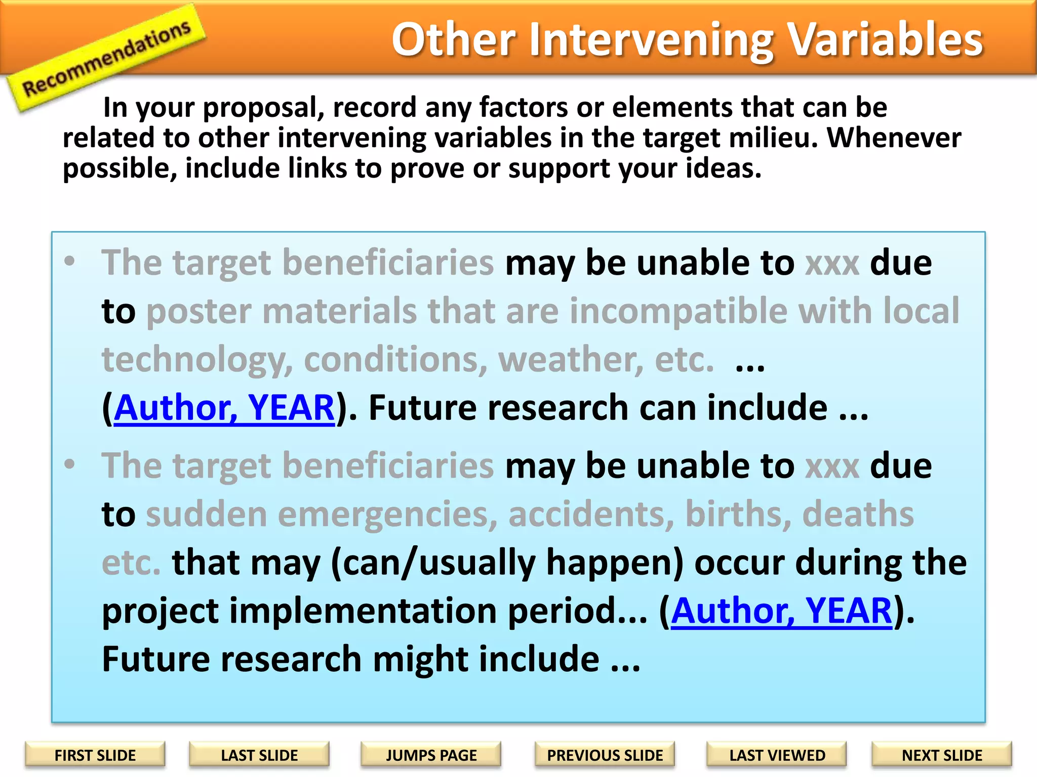 Political or Cultural Factors
In your proposal, record any factors or elements that can be
related to political or cultural among the target beneficiaries to
implement the required action. Whenever possible, include links to
prove or support your ideas.

• The target beneficiaries may be unable to xxx due
to necessary harvest, planting, hunting, fishing
cycles or seasons, etc. ... (Author, YEAR). Future
research can examine ...
• The target beneficiaries may be unable to xxx due
to necessary election periods, gatherings, work, etc.
... (Author, YEAR). Future research might expand ...
• The target beneficiaries may be unable to xxx due
to necessary religious festivals, etc.... (Author,
YEAR). Future research can include ...
FIRST SLIDE

LAST SLIDE

JUMPS PAGE

PREVIOUS SLIDE

LAST VIEWED

NEXT SLIDE

 