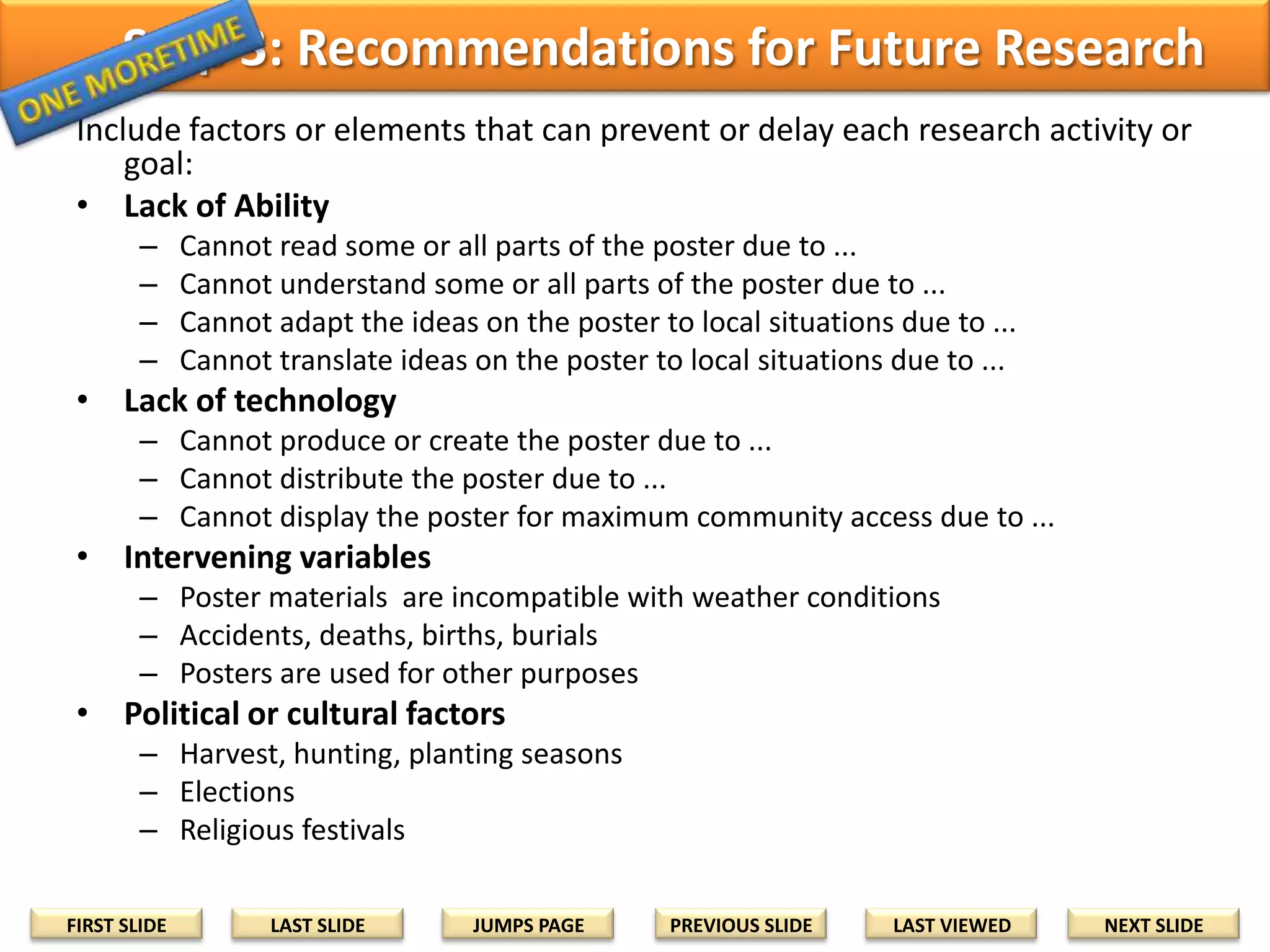 Other Intervening Variables
In your proposal, record any factors or elements that can be
related to other intervening variables in the target milieu. Whenever
possible, include links to prove or support your ideas.

• The target beneficiaries may be unable to xxx due
to poster materials that are incompatible with local
technology, conditions, weather, etc. ... (Author,
YEAR). Future research can include ...
• The target beneficiaries may be unable to xxx due
to sudden emergencies, accidents, births, deaths
etc. that may (can/usually happen) occur during the
project implementation period... (Author, YEAR).
Future research might include ...
FIRST SLIDE

LAST SLIDE

JUMPS PAGE

PREVIOUS SLIDE

LAST VIEWED

NEXT SLIDE

 