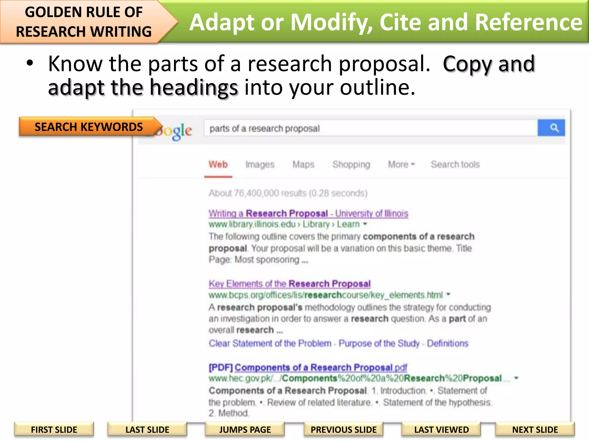 5 Things You Can Do
1. Know the parts of a research proposal. Copy
and adapt the headings into your outline.
2. Copy the headings from the Project Poster and
arrange this into your outline.
3. Add sources as citations and references as you
find them. Use the APA format.
4. Hyperlink citations to the reference (not to the
online source.)
5. In the reference list, use the short website
address (usually ending in com, gov, or edu).
This should be hyperlinked to the article, not
the homepage.
FIRST SLIDE

LAST SLIDE

JUMPS PAGE

PREVIOUS SLIDE

LAST VIEWED

NEXT SLIDE

 