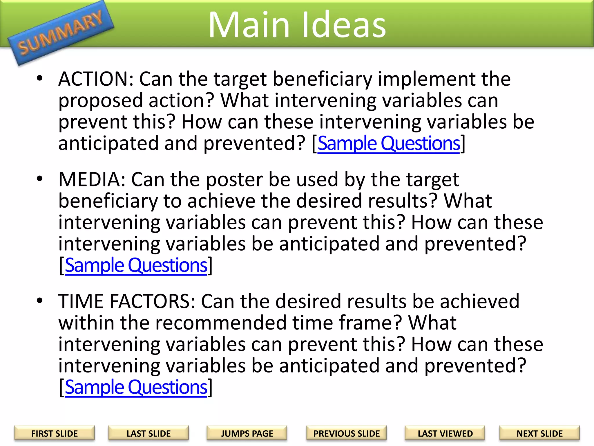 Main Ideas
• ACTION: Can the target beneficiary implement the
proposed action? What intervening variables can
prevent this? How can these intervening variables be
anticipated and prevented? [Sample Questions]
• MEDIA: Can the poster be used by the target
beneficiary to achieve the desired results? What
intervening variables can prevent this? How can these
intervening variables be anticipated and prevented?
[Sample Questions]
• TIME FACTORS: Can the desired results be achieved
within the recommended time frame? What
intervening variables can prevent this? How can these
intervening variables be anticipated and prevented?
[Sample Questions]
FIRST SLIDE

LAST SLIDE

JUMPS PAGE

PREVIOUS SLIDE

LAST VIEWED

NEXT SLIDE

 