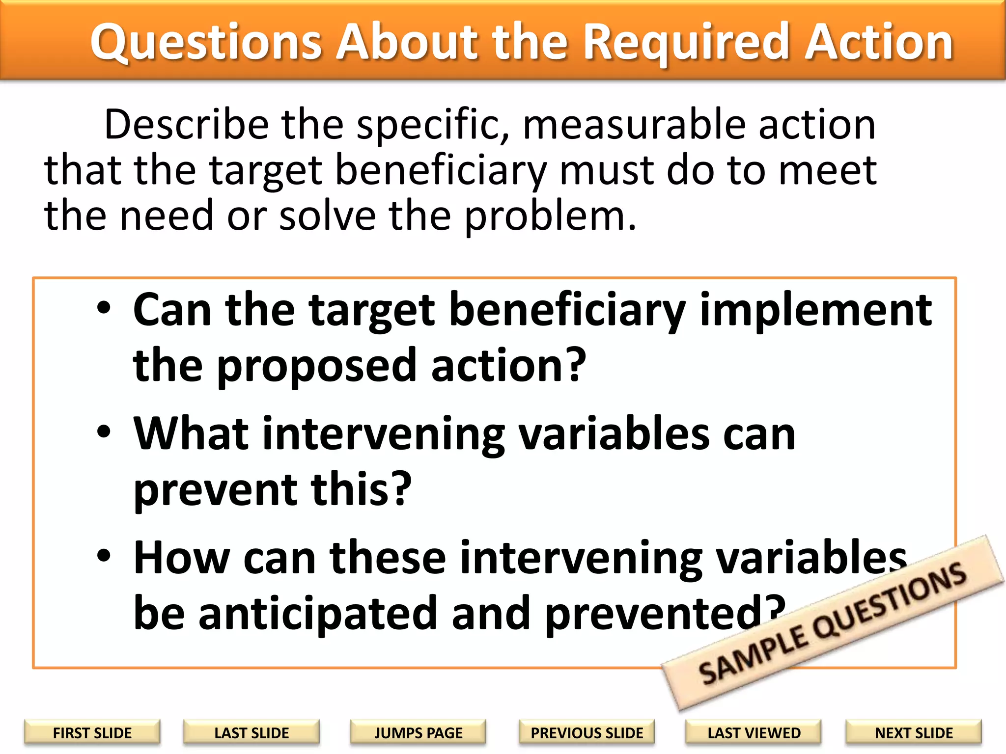 Questions About the Required Action
Describe the specific, measurable action
that the target beneficiary must do to meet
the need or solve the problem.

• Can the target beneficiary implement
the proposed action?
• What intervening variables can
prevent this?
• How can these intervening variables
be anticipated and prevented?
FIRST SLIDE

LAST SLIDE

JUMPS PAGE

PREVIOUS SLIDE

LAST VIEWED

NEXT SLIDE

 