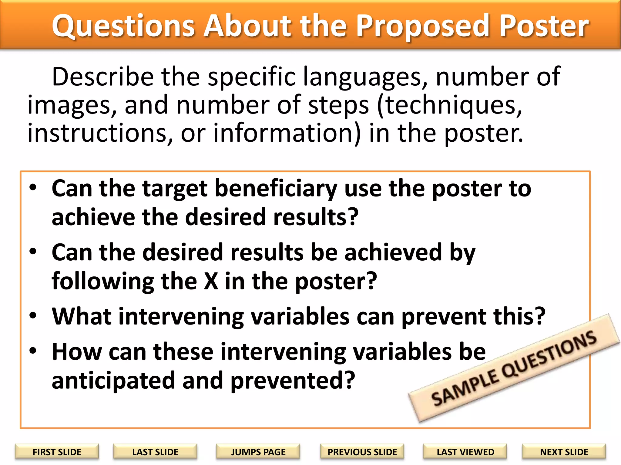 Questions About the Proposed Poster
Describe the specific languages, number of
images, and number of steps (techniques,
instructions, or information) in the poster.
• Can the target beneficiary use the poster to
achieve the desired results?
• Can the desired results be achieved by
following the X in the poster?
• What intervening variables can prevent this?
• How can these intervening variables be
anticipated and prevented?
FIRST SLIDE

LAST SLIDE

JUMPS PAGE

PREVIOUS SLIDE

LAST VIEWED

NEXT SLIDE

 
