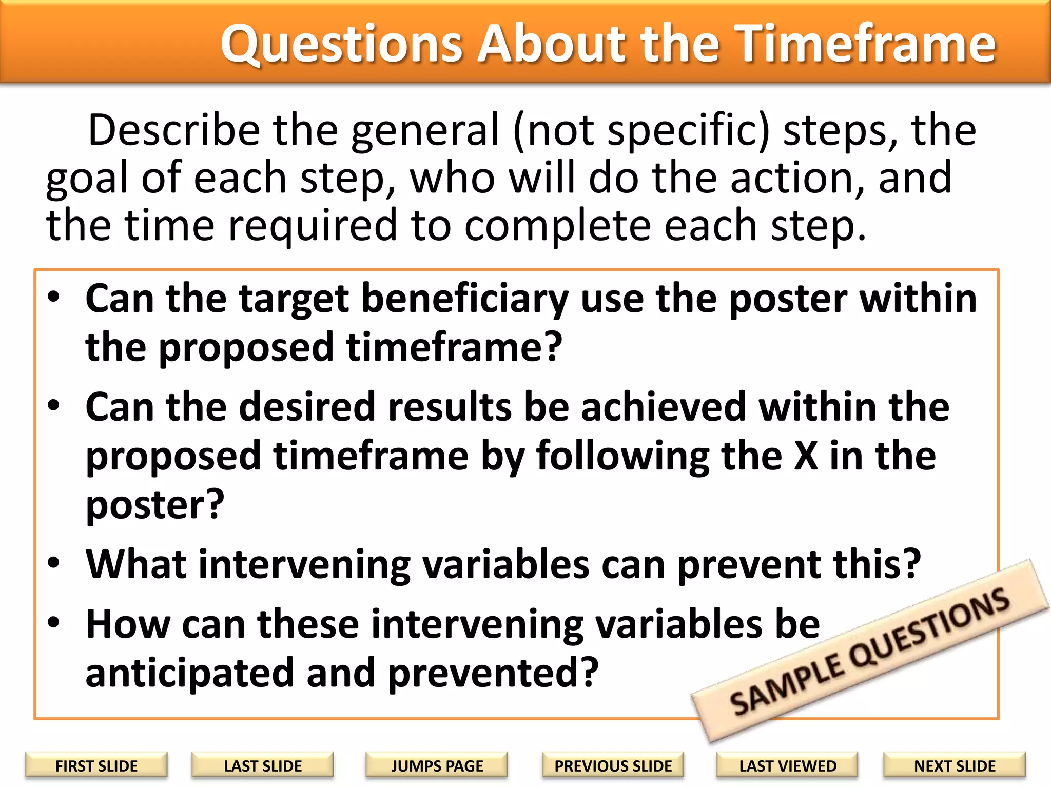 Questions About the Timeframe
Describe the general (not specific) steps, the
goal of each step, who will do the action, and
the time required to complete each step.
• Can the target beneficiary use the poster within
the proposed timeframe?
• Can the desired results be achieved within the
proposed timeframe by following the X in the
poster?
• What intervening variables can prevent this?
• How can these intervening variables be
anticipated and prevented?
FIRST SLIDE

LAST SLIDE

JUMPS PAGE

PREVIOUS SLIDE

LAST VIEWED

NEXT SLIDE

 