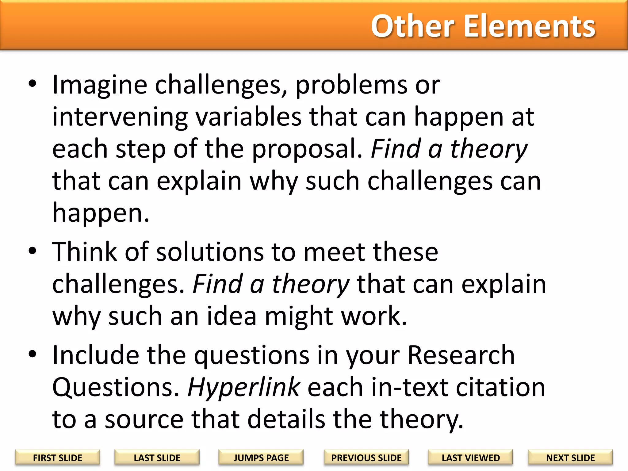 Other Elements
• Imagine challenges, problems or
intervening variables that can happen at
each step of the proposal. Find a theory
that can explain why such challenges can
happen.
• Think of solutions to meet these
challenges. Find a theory that can explain
why such an idea might work.
• Include the questions in your Research
Questions. Hyperlink each in-text citation
to a source that details the theory.
FIRST SLIDE

LAST SLIDE

JUMPS PAGE

PREVIOUS SLIDE

LAST VIEWED

NEXT SLIDE

 