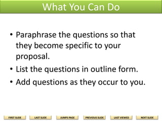 What You Can Do
• Paraphrase the questions so that
they become specific to your
proposal.
• List the questions in outline form.
• Add questions as they occur to you.

FIRST SLIDE

LAST SLIDE

JUMPS PAGE

PREVIOUS SLIDE

LAST VIEWED

NEXT SLIDE

 