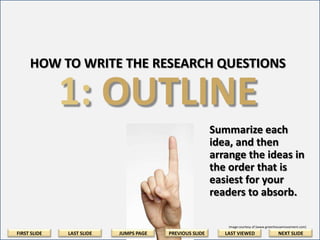 HOW TO WRITE THE RESEARCH QUESTIONS

1: OUTLINE
Summarize each
idea, and then
arrange the ideas in
the order that is
easiest for your
readers to absorb.
Image courtesy of (www.greenhousemovement.com)

FIRST SLIDE

LAST SLIDE

JUMPS PAGE

PREVIOUS SLIDE

LAST VIEWED

NEXT SLIDE

 