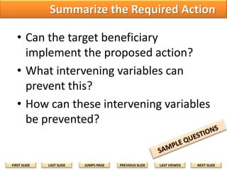 Summarize the Required Action
• Can the target beneficiary
implement the proposed action?
• What intervening variables can
prevent this?
• How can these intervening variables
be prevented?

FIRST SLIDE

LAST SLIDE

JUMPS PAGE

PREVIOUS SLIDE

LAST VIEWED

NEXT SLIDE

 