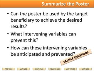 Summarize the Poster
• Can the poster be used by the target
beneficiary to achieve the desired
results?
• What intervening variables can
prevent this?
• How can these intervening variables
be anticipated and prevented?
FIRST SLIDE

LAST SLIDE

JUMPS PAGE

PREVIOUS SLIDE

LAST VIEWED

NEXT SLIDE

 