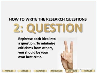 HOW TO WRITE THE RESEARCH QUESTIONS

2: QUESTION
Rephrase each idea into a
question. To minimize
criticisms from others, be
your own best critic.

Image courtesy of (www.greenhousemovement.com)

FIRST SLIDE

LAST SLIDE

JUMPS PAGE

PREVIOUS SLIDE

LAST VIEWED

NEXT SLIDE

 