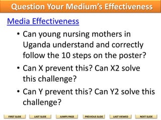 Question Your Medium’s Effectiveness
Media Effectiveness
• Can young nursing mothers in
Uganda understand and correctly
follow the 10 steps on the poster?
• Can X prevent this? Can X2 solve
this challenge?
• Can Y prevent this? Can Y2 solve this
challenge?
FIRST SLIDE

LAST SLIDE

JUMPS PAGE

PREVIOUS SLIDE

LAST VIEWED

NEXT SLIDE

 