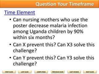 Question Your Timeframe
Time Element
• Can nursing mothers who use the
poster decrease malaria infection
among Uganda children by 90%
within six months?
• Can X prevent this? Can X3 solve this
challenge?
• Can Y prevent this? Can Y3 solve this
challenge?
FIRST SLIDE

LAST SLIDE

JUMPS PAGE

PREVIOUS SLIDE

LAST VIEWED

NEXT SLIDE

 
