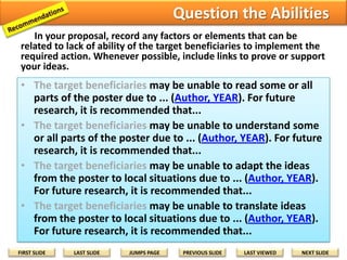 Step 3: Recommendations for Future Research
Include factors or elements that can prevent or delay each research activity
or goal. If their solutions are beyond your research schedule, state them
as recommendations for future research.
• Lack of Ability [Examples]
–
–
–
–

Cannot read some or all parts of the poster due to ...
Cannot understand some or all parts of the poster due to ...
Cannot adapt the ideas on the poster to local situations due to ...
Cannot translate ideas on the poster to local situations due to ...

• Lack of technology [Examples]
– Cannot produce or create the poster due to ...
– Cannot distribute the poster due to ...
– Cannot display the poster for maximum community access due to ...

• Political or Cultural Factors [Examples]
– Harvest, hunting, planting seasons
– Elections
– Religious festivals

• Intervening Variables [Examples]
– Poster materials are incompatible with weather conditions
– Accidents, deaths, births, burials
– Posters are used for other purposes
FIRST SLIDE

LAST SLIDE

JUMPS PAGE

PREVIOUS SLIDE

LAST VIEWED

NEXT SLIDE

 