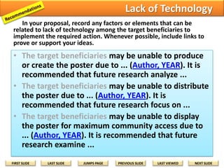 Question the Abilities
In your proposal, record any factors or elements that can be
related to lack of ability of the target beneficiaries to implement the
required action. Whenever possible, include links to prove or support
your ideas.

• The target beneficiaries may be unable to read some or all
parts of the poster due to ... (Author, YEAR). For future
research, it is recommended that...
• The target beneficiaries may be unable to understand some
or all parts of the poster due to ... (Author, YEAR). For future
research, it is recommended that...
• The target beneficiaries may be unable to adapt the ideas
from the poster to local situations due to ... (Author, YEAR).
For future research, it is recommended that...
• The target beneficiaries may be unable to translate ideas
from the poster to local situations due to ... (Author, YEAR).
For future research, it is recommended that...
FIRST SLIDE

LAST SLIDE

JUMPS PAGE

PREVIOUS SLIDE

LAST VIEWED

NEXT SLIDE

 