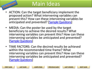 Main Ideas
• ACTION: Can the target beneficiary implement the
proposed action? What intervening variables can
prevent this? How can these intervening variables be
anticipated and prevented? [Sample Questions]
• MEDIA: Can the poster be used by the target
beneficiary to achieve the desired results? What
intervening variables can prevent this? How can these
intervening variables be anticipated and prevented?
[Sample Questions]
• TIME FACTORS: Can the desired results be achieved
within the recommended time frame? What
intervening variables can prevent this? How can these
intervening variables be anticipated and prevented?
[Sample Questions]
FIRST SLIDE

LAST SLIDE

JUMPS PAGE

PREVIOUS SLIDE

LAST VIEWED

NEXT SLIDE

 