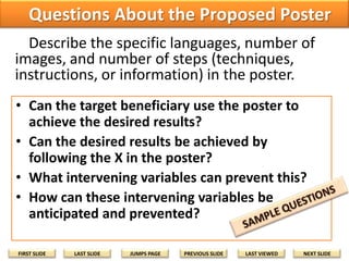 Questions About the Proposed Poster
Describe the specific languages, number of
images, and number of steps (techniques,
instructions, or information) in the poster.
• Can the target beneficiary use the poster to
achieve the desired results?
• Can the desired results be achieved by
following the X in the poster?
• What intervening variables can prevent this?
• How can these intervening variables be
anticipated and prevented?
FIRST SLIDE

LAST SLIDE

JUMPS PAGE

PREVIOUS SLIDE

LAST VIEWED

NEXT SLIDE

 