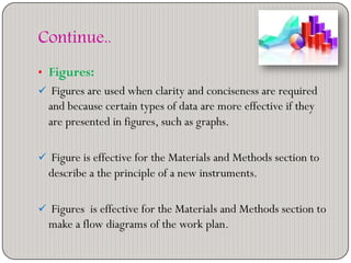 Continue..
• Figures:
 Figures are used when clarity and conciseness are required
and because certain types of data are more effective if they
are presented in figures, such as graphs.
 Figure is effective for the Materials and Methods section to
describe a the principle of a new instruments.
 Figures is effective for the Materials and Methods section to
make a flow diagrams of the work plan.
 